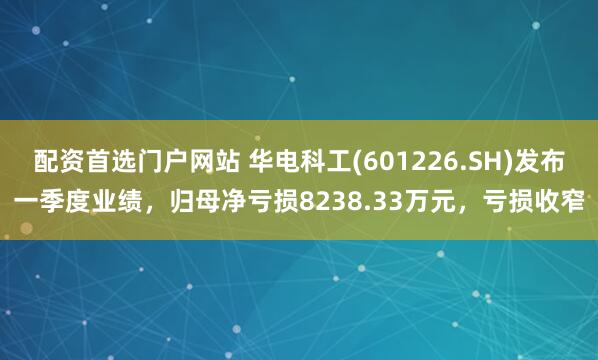 配资首选门户网站 华电科工(601226.SH)发布一季度业绩，归母净亏损8238.33万元，亏损收窄