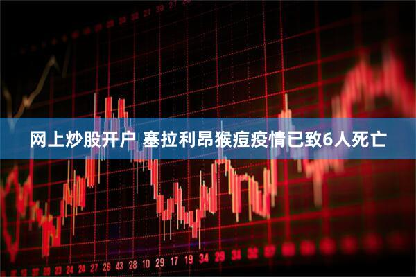 网上炒股开户 塞拉利昂猴痘疫情已致6人死亡