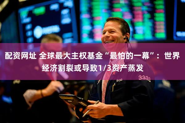 配资网址 全球最大主权基金“最怕的一幕”：世界经济割裂或导致1/3资产蒸发