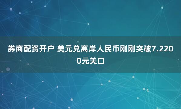 券商配资开户 美元兑离岸人民币刚刚突破7.2200元关口