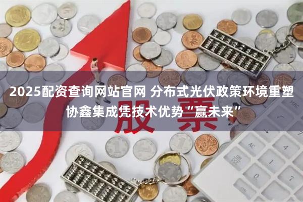 2025配资查询网站官网 分布式光伏政策环境重塑 协鑫集成凭技术优势“赢未来”