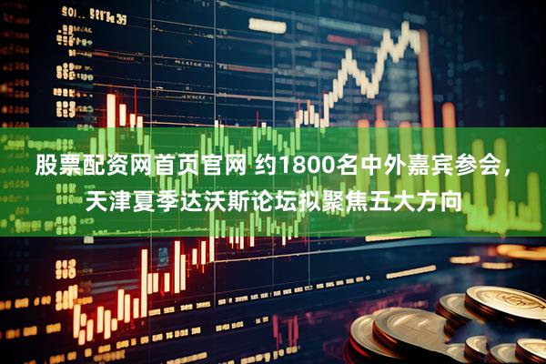 股票配资网首页官网 约1800名中外嘉宾参会，天津夏季达沃斯论坛拟聚焦五大方向