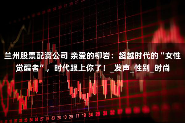 兰州股票配资公司 亲爱的柳岩：超越时代的“女性觉醒者”，时代跟上你了！_发声_性别_时尚