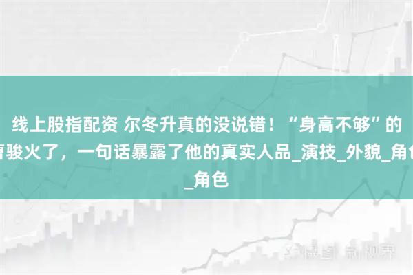 线上股指配资 尔冬升真的没说错！“身高不够”的曹骏火了，一句话暴露了他的真实人品_演技_外貌_角色