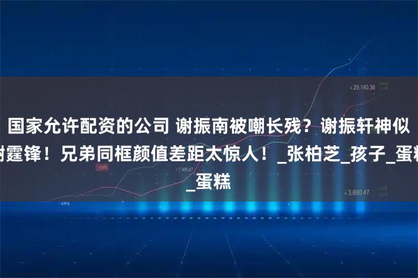 国家允许配资的公司 谢振南被嘲长残？谢振轩神似谢霆锋！兄弟同框颜值差距太惊人！_张柏芝_孩子_蛋糕