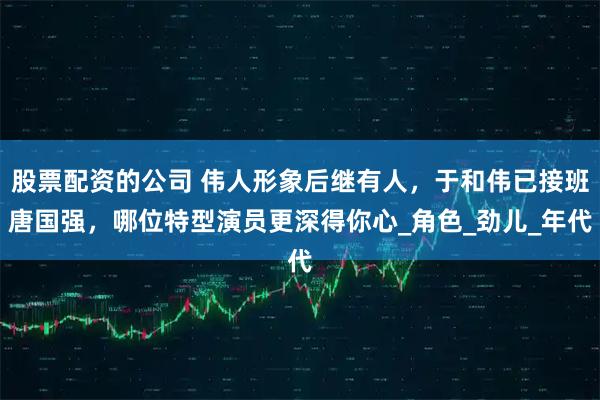 股票配资的公司 伟人形象后继有人，于和伟已接班唐国强，哪位特型演员更深得你心_角色_劲儿_年代