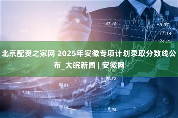 北京配资之家网 2025年安徽专项计划录取分数线公布_大皖新闻 | 安徽网
