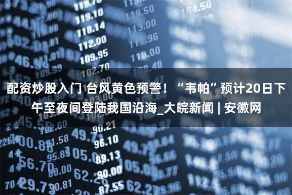 配资炒股入门 台风黄色预警！“韦帕”预计20日下午至夜间登陆我国沿海_大皖新闻 | 安徽网