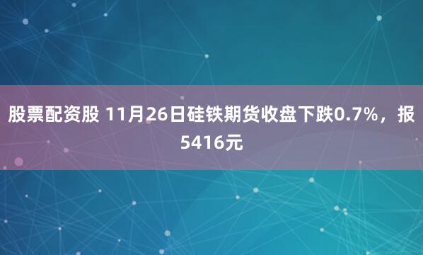 股票配资股 11月26日硅铁期货收盘下跌0.7%，报5416元