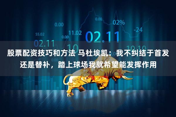 股票配资技巧和方法 马杜埃凯：我不纠结于首发还是替补，踏上球场我就希望能发挥作用