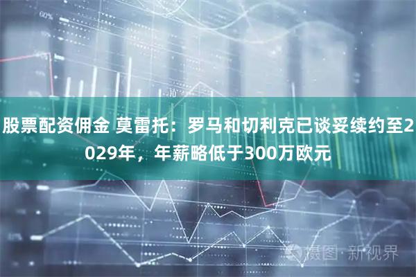 股票配资佣金 莫雷托：罗马和切利克已谈妥续约至2029年，年薪略低于300万欧元