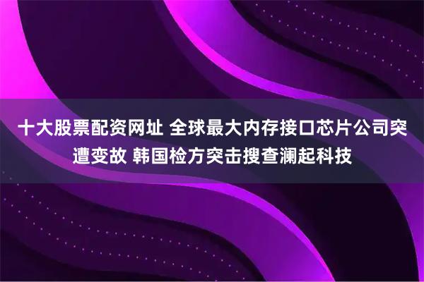 十大股票配资网址 全球最大内存接口芯片公司突遭变故 韩国检方突击搜查澜起科技